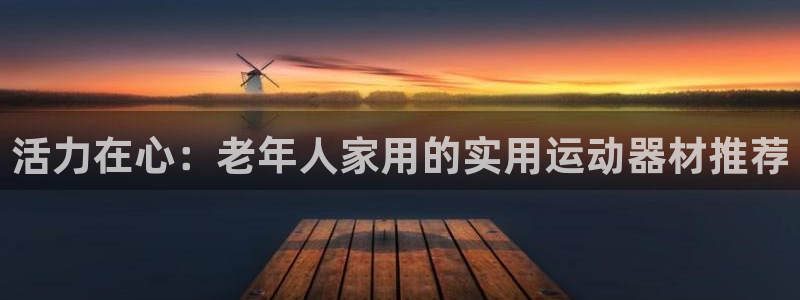 好博体育官网下载招商电话号码是多少：活力在心：老年人家用的实